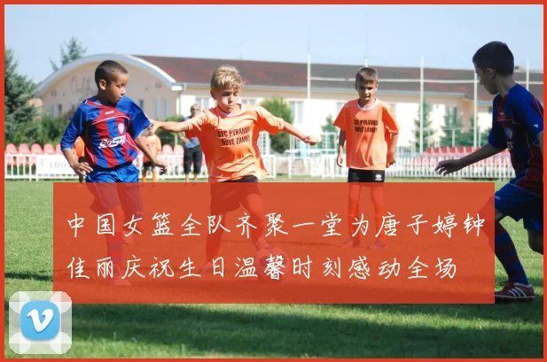 中国女篮全队齐聚一堂为唐子婷钟佳丽庆祝生日温馨时刻感动全场