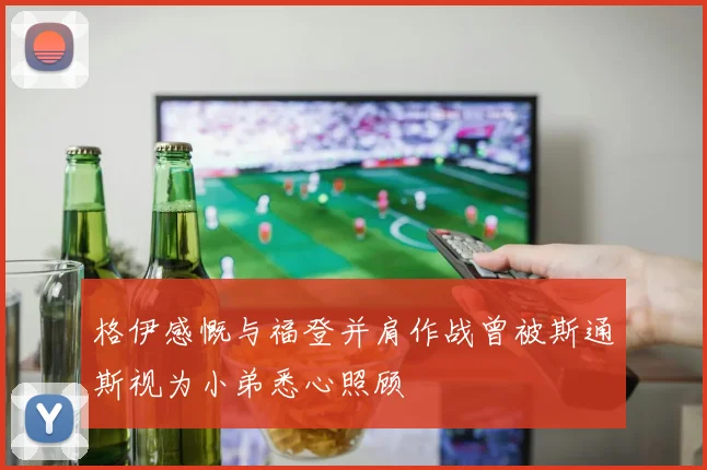 格伊感慨与福登并肩作战曾被斯通斯视为小弟悉心照顾