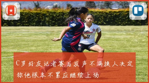 C罗好友记者赛后发声不满换人决定称他根本不累应继续上场