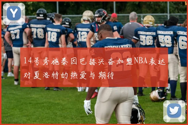 14号秀施泰因巴赫兴奋加盟NBA表达对夏洛特的热爱与期待
