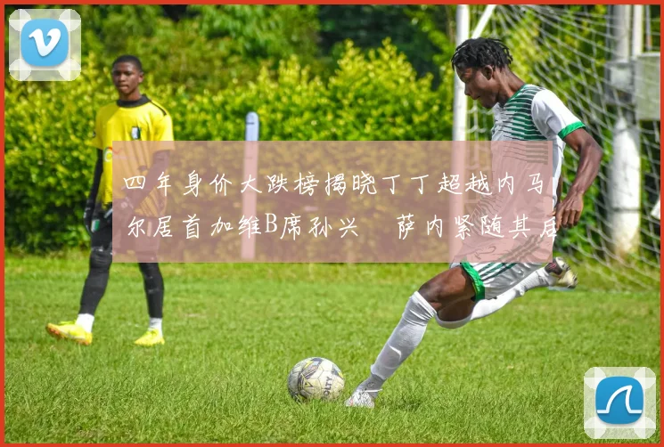 四年身价大跌榜揭晓丁丁超越内马尔居首加维B席孙兴慜萨内紧随其后