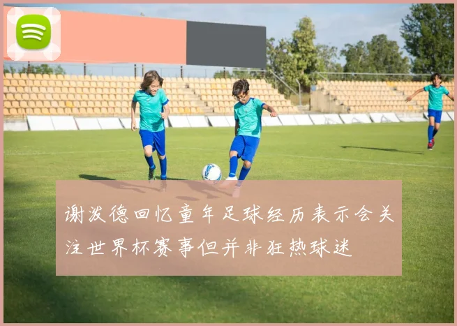 谢泼德回忆童年足球经历表示会关注世界杯赛事但并非狂热球迷