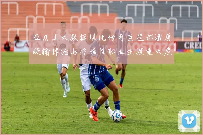 亚历山大数据堪比传奇巨星却遭质疑输掉抢七将面临职业生涯重大危机
