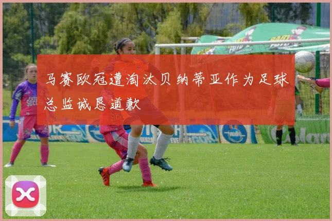 马赛欧冠遭淘汰贝纳蒂亚作为足球总监诚恳道歉