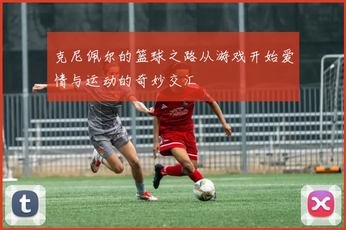 克尼佩尔的篮球之路从游戏开始爱情与运动的奇妙交汇
