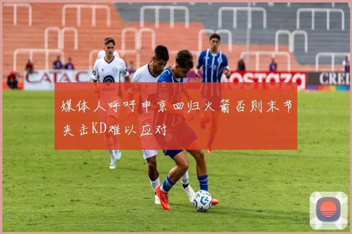 媒体人呼吁申京回归火箭否则末节夹击KD难以应对
