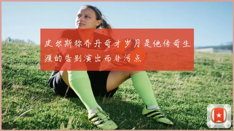 皮尔斯称乔丹奇才岁月是他传奇生涯的告别演出而非污点