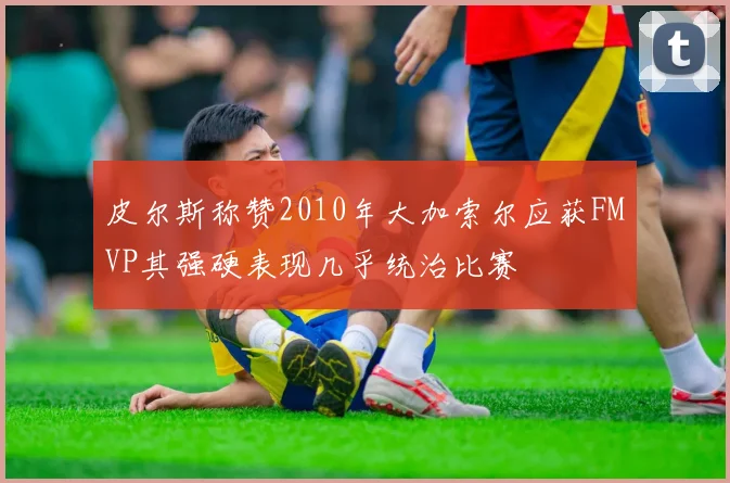 皮尔斯称赞2010年大加索尔应获FMVP其强硬表现几乎统治比赛