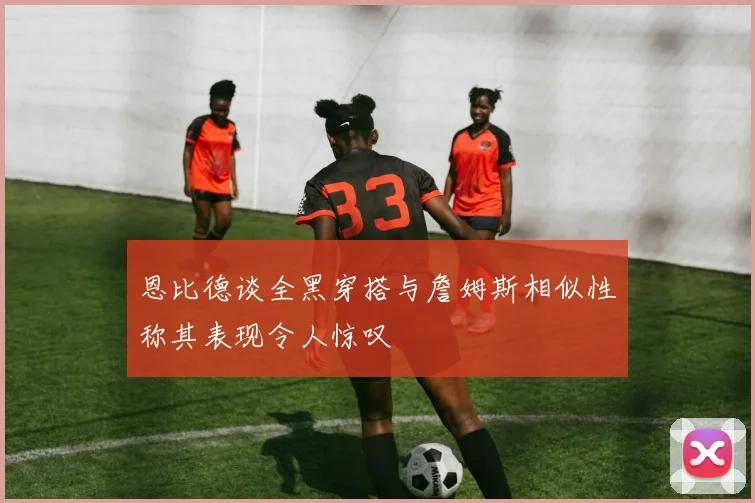 恩比德谈全黑穿搭与詹姆斯相似性称其表现令人惊叹