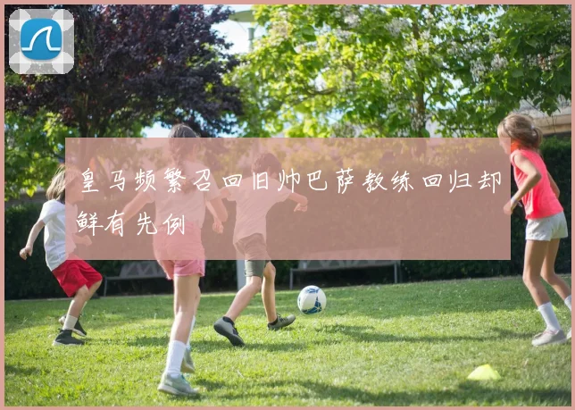 皇马频繁召回旧帅巴萨教练回归却鲜有先例