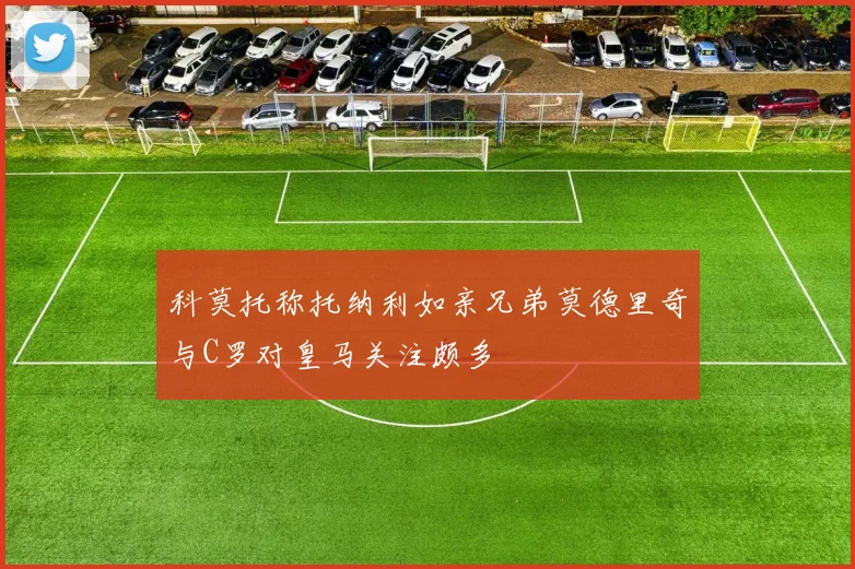 科莫托称托纳利如亲兄弟莫德里奇与C罗对皇马关注颇多