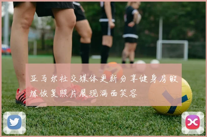 亚马尔社交媒体更新分享健身房锻炼恢复照片展现满面笑容