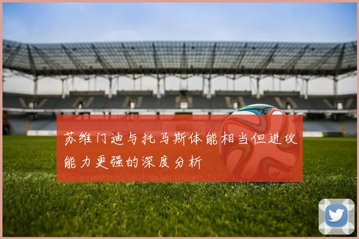 苏维门迪与托马斯体能相当但进攻能力更强的深度分析