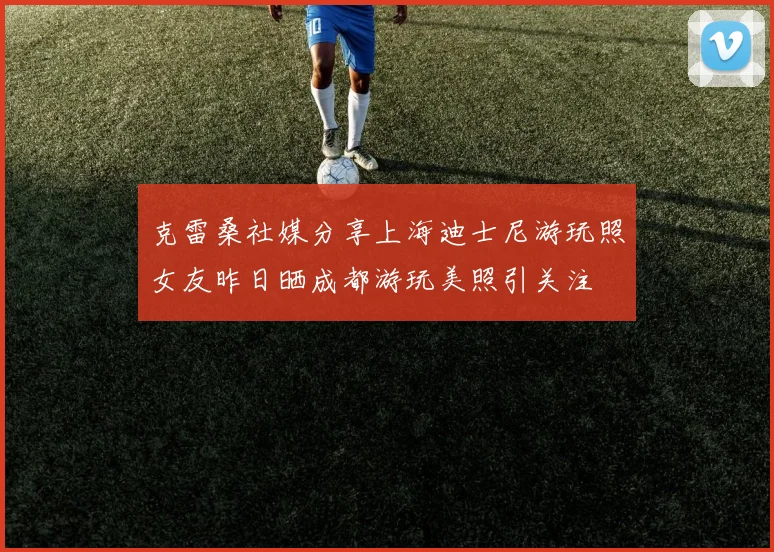 克雷桑社媒分享上海迪士尼游玩照女友昨日晒成都游玩美照引关注