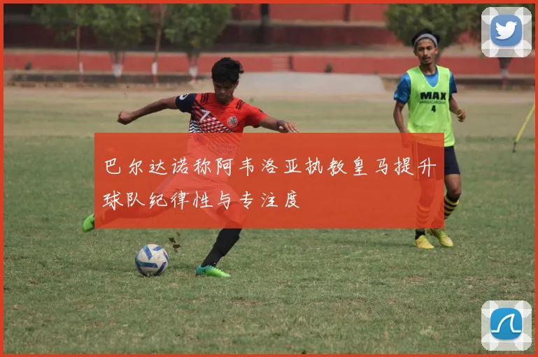 巴尔达诺称阿韦洛亚执教皇马提升球队纪律性与专注度