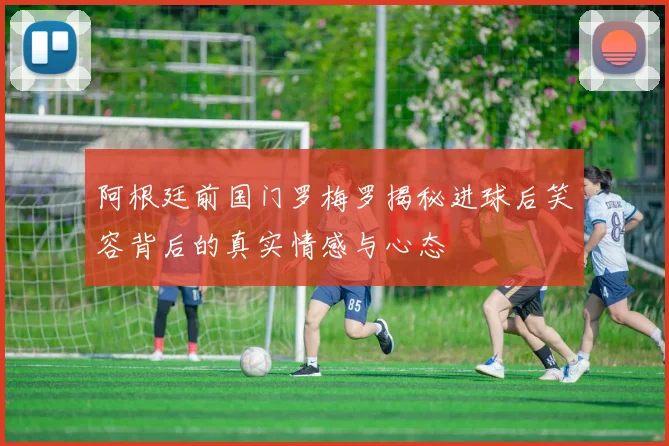 阿根廷前国门罗梅罗揭秘进球后笑容背后的真实情感与心态