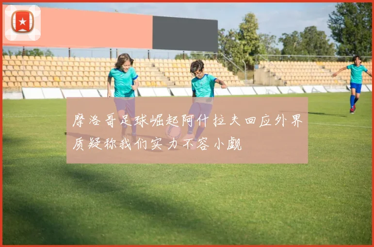 摩洛哥足球崛起阿什拉夫回应外界质疑称我们实力不容小觑