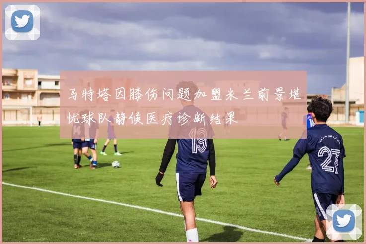 马特塔因膝伤问题加盟米兰前景堪忧球队静候医疗诊断结果