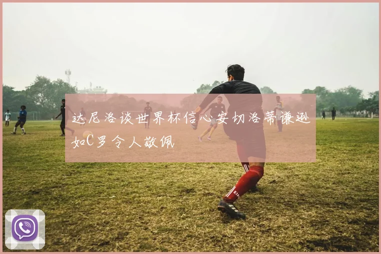 达尼洛谈世界杯信心安切洛蒂谦逊如C罗令人敬佩