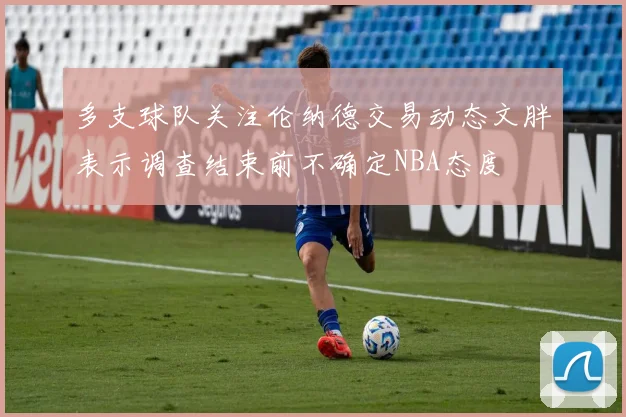 多支球队关注伦纳德交易动态文胖表示调查结束前不确定NBA态度