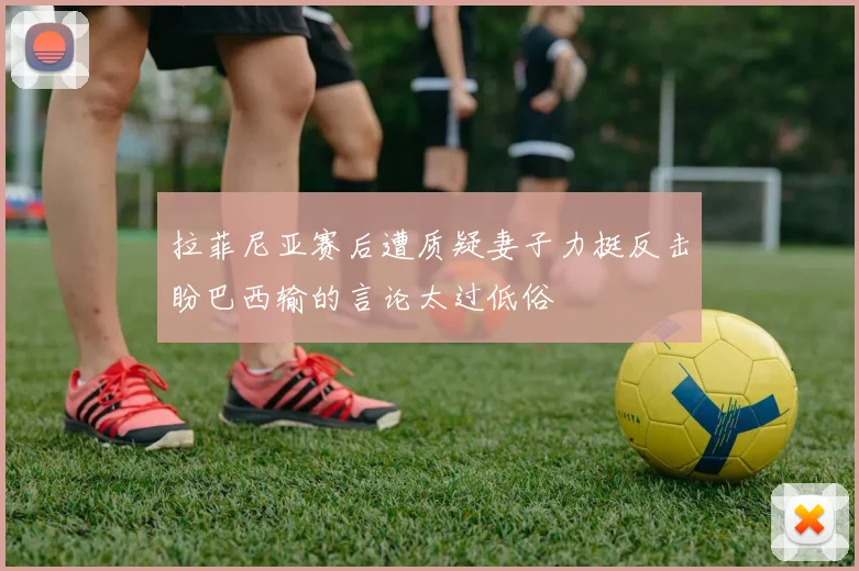 拉菲尼亚赛后遭质疑妻子力挺反击盼巴西输的言论太过低俗