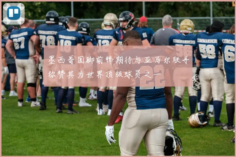 墨西哥国脚前锋期待与亚马尔联手称赞其为世界顶级球员之一