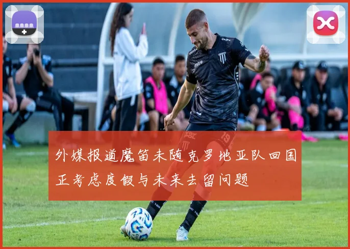 外媒报道魔笛未随克罗地亚队回国正考虑度假与未来去留问题