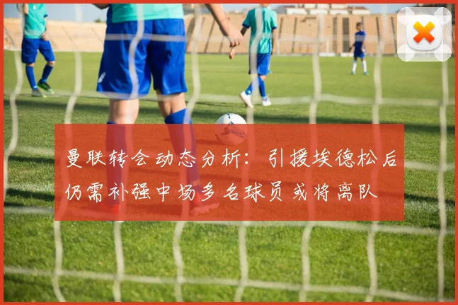 曼联转会动态分析：引援埃德松后仍需补强中场多名球员或将离队