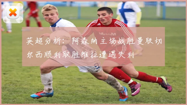 英超分析：阿森纳主场战胜曼联切尔西顺利取胜维拉遭遇失利