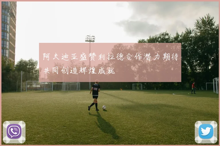 阿夫迪亚盛赞利拉德合作潜力期待共同创造辉煌成就