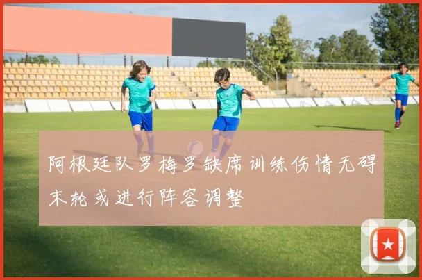 阿根廷队罗梅罗缺席训练伤情无碍末轮或进行阵容调整